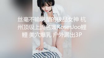 丝毫不输明星的极品女神 杭州顶级上流名媛RosesJoo鲤鲤 美穴爆乳 户外漏出3P