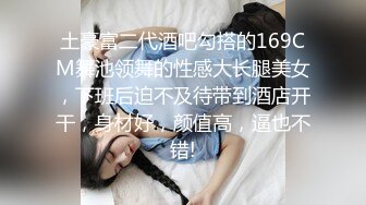 土豪富二代酒吧勾搭的169CM舞池领舞的性感大长腿美女，下班后迫不及待带到酒店开干，身材好，颜值高，逼也不错!