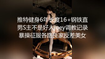 推特健身6年长度16+钢铁直男S主不是好人joey调教记录暴操征服各路良家反差美女