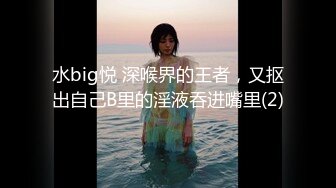 水big悦 深喉界的王者，又抠出自己B里的淫液吞进嘴里(2)