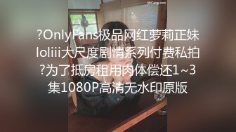 ?OnlyFans极品网红萝莉正妹loliii大尺度剧情系列付费私拍?为了抵房租用肉体偿还1~3集1080P高清无水印原版