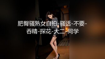 肥臀骚熟女自拍-骚话-不要-吞精-探花-大二-同学