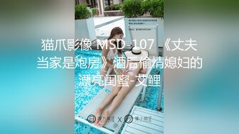 猫爪影像 MSD-107 《丈夫当家是炮房》酒后偷情媳妇的漂亮闺蜜-艾鲤