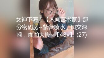 女神下海！【人间艺术家】部分密码房~紫薇喷水，口交深喉，啪啪大修~【48v】 (27)