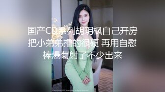 国产CD系列胡玥枫自己开房把小弟弟撸的很硬 再用自慰棒爆菊射了不少出来