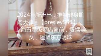 2024年新流出，推特健身肌肉大神，【presley553】，上海五星级酒店窗前，爆操美女，遥望东方明珠