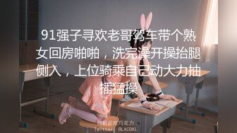 91强子寻欢老哥驾车带个熟女回房啪啪，洗完澡开操抬腿侧入，上位骑乘自己动大力抽插猛操