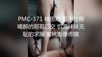 PMC-371 林思妤 忍不住帮喝醉的哥哥口交 饥渴妹妹无耻的求操 蜜桃影像传媒