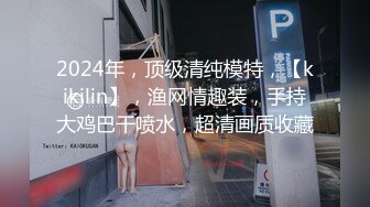 2024年，顶级清纯模特，【kikilin】，渔网情趣装，手持大鸡巴干喷水，超清画质收藏