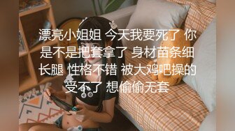 漂亮小姐姐 今天我要死了 你是不是把套拿了 身材苗条细长腿 性格不错 被大鸡吧操的受不了 想偷偷无套