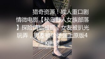 ⚫️⚫️猎奇资源！成人重口剧情微电影【秘岛野人女族部落】探险情侣被抓，女友被扒光玩弄，男友被轮番强上原版4K画质