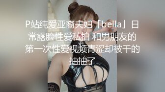 P站纯爱亚裔夫妇「bella」日常露脸性爱私拍 和男朋友的第一次性爱视频青涩却被干的抽抽了