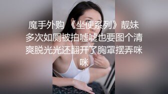 魔手外购 《坐便系列》靓妹多次如厕被拍嘘嘘也要图个清爽脱光光还翻开了胸罩摆弄咪咪