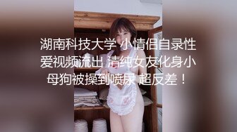 湖南科技大学 小情侣自录性爱视频流出 清纯女友化身小母狗被操到喷尿 超反差！