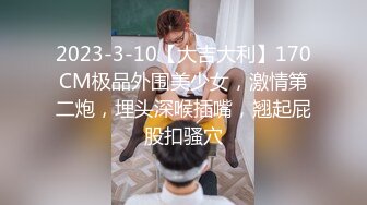 2023-3-10【大吉大利】170CM极品外围美少女，激情第二炮，埋头深喉插嘴，翘起屁股扣骚穴