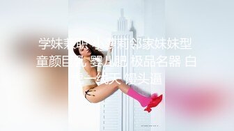 学妹兼职 小萝莉邻家妹妹型 童颜巨乳 婴儿肥 极品名器 白虎一线天 馒头逼