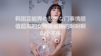 韩国芸能界の悲惨な门事情颜值超高的女神级被操的啊啊啊叫个不停