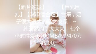 【新片速遞】 ✨✨✨【巨乳巨乳】【36D潘金莲】合集，奶子很大很大的骚女被操！~✨✨✨纯天然的，大大大，七个小时性爱[6700MB/MP4/07:45:00]