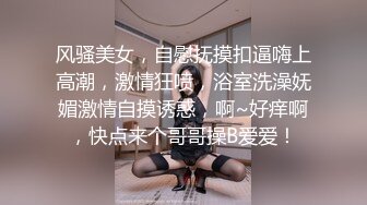 风骚美女，自慰抚摸扣逼嗨上高潮，激情狂喷，浴室洗澡妩媚激情自摸诱惑，啊~好痒啊，快点来个哥哥操B爱爱！