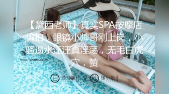 【黛西老师】真实SPA按摩店偷拍，眼镜小帅哥刚上岗，小骚逼水汪汪真淫荡，无毛白虎穴，赞