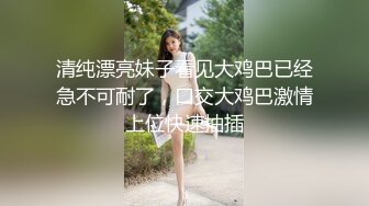 清纯漂亮妹子看见大鸡巴已经急不可耐了，口交大鸡巴激情上位快速抽插