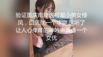 验证重庆南岸区可爱小美女楼凤，口活就一个字爽,这听了让人心痒痒的呻吟声真像一个女优