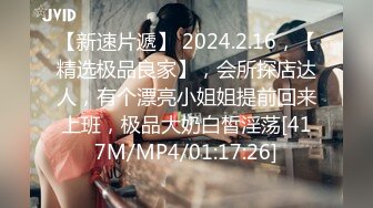 【新速片遞】 2024.2.16，【精选极品良家】，会所探店达人，有个漂亮小姐姐提前回来上班，极品大奶白皙淫荡[417M/MP4/01:17:26]