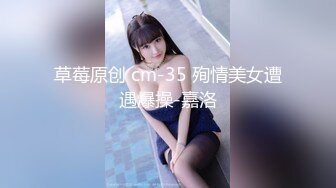 草莓原创 cm-35 殉情美女遭遇爆操-嘉洛