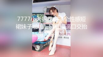 7777小天探花约了个性感短裙妹子啪啪，特写摸逼口交抬腿侧入抽插猛操