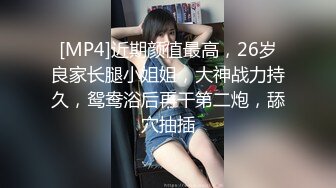 [MP4]近期颜值最高，26岁良家长腿小姐姐，大神战力持久，鸳鸯浴后再干第二炮，舔穴抽插