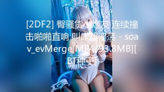 [2DF2] 臀骚货小炮友 连续撞击啪啪直响 叫床超淫荡 - soav_evMerge[MP4/93.8MB][BT种子]