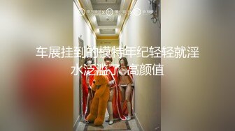 车展挂到的模特年纪轻轻就淫水泛滥了-高颜值