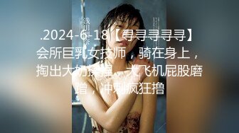 .2024-6-18【寻寻寻寻寻】会所巨乳女技师，骑在身上，掏出大奶揉捏，大飞机屁股磨蹭，冲刺疯狂撸