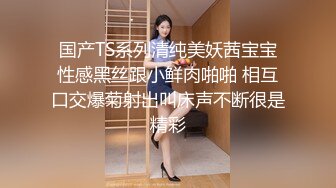 国产TS系列清纯美妖茜宝宝性感黑丝跟小鲜肉啪啪 相互口交爆菊射出叫床声不断很是精彩