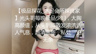 【极品探花_沐足会所探良家】光头哥每晚极品少妇，大胸高颜值，从头到脚散发浓浓诱人气息，超清画质，私处一览无余