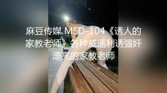 麻豆传媒 MSD-104《诱人的家教老师》各种威逼利诱强奸漂亮的家教老师