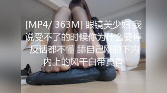 [MP4/ 363M] 眼镜美少妇 我说受不了的时候你为什么要停 反话都不懂 舔自己刚脱下内内上的风干白带真香