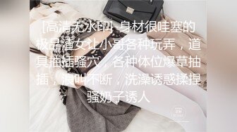 [高清无水印]-身材很哇塞的极品渣女让小哥各种玩弄，道具抽插骚穴，各种体位爆草抽插，浪叫不断，洗澡诱惑揉捏骚奶子诱人