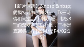 【新片速遞】&nbsp;&nbsp;俩模特儿气质美妖-❤️Ts王诗晴和闺蜜❤️Ts韩小爱：老板8千约双妖，前后扑倒，干得是真通畅！！[29M/MP4/02:15]