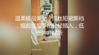 温柔极品美女，肉丝短裙撕裆，翘起屁股手指轻轻插入，低低呻吟好听