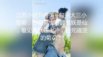 江苏小妖Ts善美--勾搭大三小哥哥，小哥哥也不顾是妖是仙，看见美就往上冲，插死骚货的菊花！