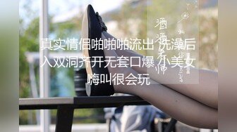 真实情侣啪啪啪流出 洗澡后入双洞齐开无套口爆 小美女嗨叫很会玩