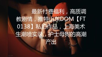 ⚫️⚫️最新付费福利，高质调教剧情，推特山东DOM【FT0138】私拍作品，上海美术生潮喷实录，护士母狗的高潮产出