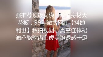 强推荐顶级女模，颜值身材天花板，99年微博网红【抖娘利世】私拍视图，真空连体裙激凸骆驼齿白虎美鲍诱惑十足